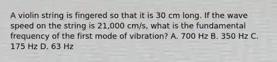 A violin string is fingered so that it is 30 cm long. If the wave speed on the string is 21,000 cm/s, what is the fundamental frequency of the first mode of vibration? A. 700 Hz B. 350 Hz C. 175 Hz D. 63 Hz