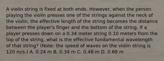 A violin string is fixed at both ends. However, when the person playing the violin presses one of the strings against the neck of the violin, the effective length of the string becomes the distance between the player's finger and the bottom of the string. If a player presses down on a 0.34 meter string 0.10 meters from the top of the string, what is the effective fundamental wavelength of that string? (Note: the speed of waves on the violin string is 120 m/s.) A. 0.24 m B. 0.34 m C. 0.48 m D. 0.68 m