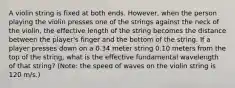 A violin string is fixed at both ends. However, when the person playing the violin presses one of the strings against the neck of the violin, the effective length of the string becomes the distance between the player's finger and the bottom of the string. If a player presses down on a 0.34 meter string 0.10 meters from the top of the string, what is the effective fundamental wavelength of that string? (Note: the speed of waves on the violin string is 120 m/s.)