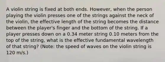 A violin string is fixed at both ends. However, when the person playing the violin presses one of the strings against the neck of the violin, the effective length of the string becomes the distance between the player's finger and the bottom of the string. If a player presses down on a 0.34 meter string 0.10 meters from the top of the string, what is the effective fundamental wavelength of that string? (Note: the speed of waves on the violin string is 120 m/s.)