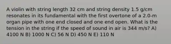 A violin with string length 32 cm and string density 1.5 g/cm resonates in its fundamental with the first overtone of a 2.0-m organ pipe with one end closed and one end open. What is the tension in the string if the speed of sound in air is 344 m/s? A) 4100 N B) 1000 N C) 56 N D) 450 N E) 110 N