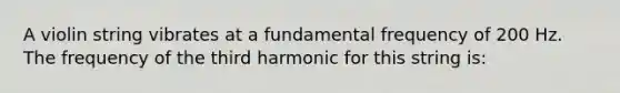 A violin string vibrates at a fundamental frequency of 200 Hz. The frequency of the third harmonic for this string is: