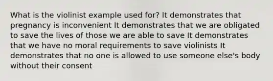 What is the violinist example used for? It demonstrates that pregnancy is inconvenient It demonstrates that we are obligated to save the lives of those we are able to save It demonstrates that we have no moral requirements to save violinists It demonstrates that no one is allowed to use someone else's body without their consent