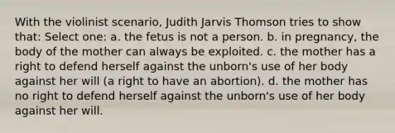 With the violinist scenario, Judith Jarvis Thomson tries to show that: Select one: a. the fetus is not a person. b. in pregnancy, the body of the mother can always be exploited. c. the mother has a right to defend herself against the unborn's use of her body against her will (a right to have an abortion). d. the mother has no right to defend herself against the unborn's use of her body against her will.