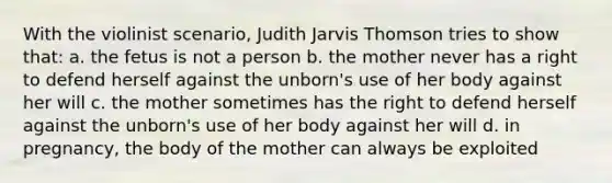 With the violinist scenario, Judith Jarvis Thomson tries to show that: a. the fetus is not a person b. the mother never has a right to defend herself against the unborn's use of her body against her will c. the mother sometimes has the right to defend herself against the unborn's use of her body against her will d. in pregnancy, the body of the mother can always be exploited