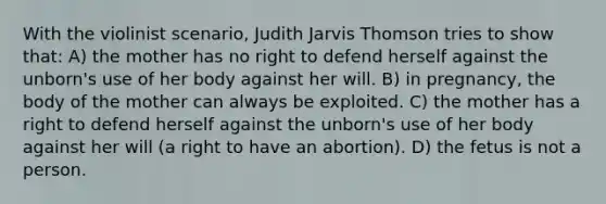 With the violinist scenario, Judith Jarvis Thomson tries to show that: A) the mother has no right to defend herself against the unborn's use of her body against her will. B) in pregnancy, the body of the mother can always be exploited. C) the mother has a right to defend herself against the unborn's use of her body against her will (a right to have an abortion). D) the fetus is not a person.