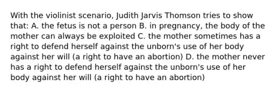 With the violinist scenario, Judith Jarvis Thomson tries to show that: A. the fetus is not a person B. in pregnancy, the body of the mother can always be exploited C. the mother sometimes has a right to defend herself against the unborn's use of her body against her will (a right to have an abortion) D. the mother never has a right to defend herself against the unborn's use of her body against her will (a right to have an abortion)