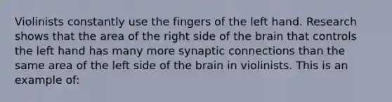 Violinists constantly use the fingers of the left hand. Research shows that the area of the right side of the brain that controls the left hand has many more synaptic connections than the same area of the left side of the brain in violinists. This is an example of: