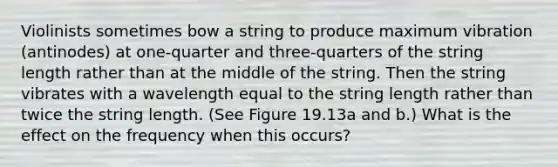 Violinists sometimes bow a string to produce maximum vibration (antinodes) at one-quarter and three-quarters of the string length rather than at the middle of the string. Then the string vibrates with a wavelength equal to the string length rather than twice the string length. (See Figure 19.13a and b.) What is the effect on the frequency when this occurs?