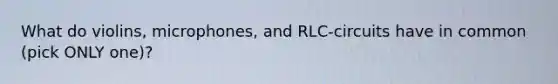 What do violins, microphones, and RLC-circuits have in common (pick ONLY one)?
