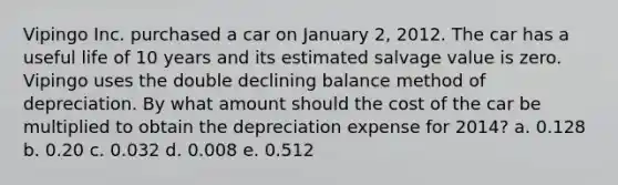 Vipingo Inc. purchased a car on January 2, 2012. The car has a useful life of 10 years and its estimated salvage value is zero. Vipingo uses the double declining balance method of depreciation. By what amount should the cost of the car be multiplied to obtain the depreciation expense for 2014? a. 0.128 b. 0.20 c. 0.032 d. 0.008 e. 0.512