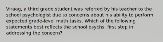 Viraag, a third grade student was referred by his teacher to the school psychologist due to concerns about his ability to perform expected grade-level math tasks. Which of the following statements best reflects the school psychs. first step in addressing the concern?