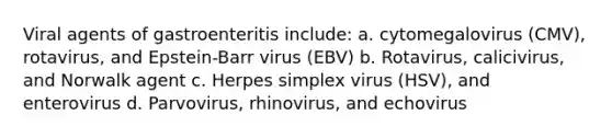 Viral agents of gastroenteritis include: a. cytomegalovirus (CMV), rotavirus, and Epstein-Barr virus (EBV) b. Rotavirus, calicivirus, and Norwalk agent c. Herpes simplex virus (HSV), and enterovirus d. Parvovirus, rhinovirus, and echovirus