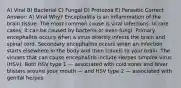 A) Viral B) Bacterial C) Fungal D) Protozoa E) Parasitic Correct Answer: A) Viral Why? Encephalitis is an inflammation of the brain tissue. The most common cause is viral infections. In rare cases, it can be caused by bacteria or even fungi. Primary encephalitis occurs when a virus directly infects the brain and spinal cord. Secondary encephalitis occurs when an infection starts elsewhere in the body and then travels to your brain. The viruses that can cause encephalitis include Herpes simplex virus (HSV). Both HSV type 1 — associated with cold sores and fever blisters around your mouth — and HSV type 2 — associated with genital herpes.