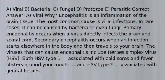 A) Viral B) Bacterial C) Fungal D) Protozoa E) Parasitic Correct Answer: A) Viral Why? Encephalitis is an inflammation of the brain tissue. The most common cause is viral infections. In rare cases, it can be caused by bacteria or even fungi. Primary encephalitis occurs when a virus directly infects the brain and spinal cord. Secondary encephalitis occurs when an infection starts elsewhere in the body and then travels to your brain. The viruses that can cause encephalitis include Herpes simplex virus (HSV). Both HSV type 1 — associated with cold sores and fever blisters around your mouth — and HSV type 2 — associated with genital herpes.