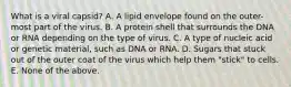 What is a viral capsid? A. A lipid envelope found on the outer-most part of the virus. B. A protein shell that surrounds the DNA or RNA depending on the type of virus. C. A type of nucleic acid or genetic material, such as DNA or RNA. D. Sugars that stuck out of the outer coat of the virus which help them "stick" to cells. E. None of the above.