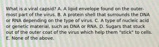 What is a viral capsid? A. A lipid envelope found on the outer-most part of the virus. B. A protein shell that surrounds the DNA or RNA depending on the type of virus. C. A type of nucleic acid or genetic material, such as DNA or RNA. D. Sugars that stuck out of the outer coat of the virus which help them "stick" to cells. E. None of the above.