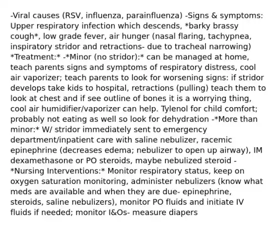 -Viral causes (RSV, influenza, parainfluenza) -Signs & symptoms: Upper respiratory infection which descends, *barky brassy cough*, low grade fever, air hunger (nasal flaring, tachypnea, inspiratory stridor and retractions- due to tracheal narrowing) *Treatment:* -*Minor (no stridor):* can be managed at home, teach parents signs and symptoms of respiratory distress, cool air vaporizer; teach parents to look for worsening signs: if stridor develops take kids to hospital, retractions (pulling) teach them to look at chest and if see outline of bones it is a worrying thing, cool air humidifier/vaporizer can help. Tylenol for child comfort; probably not eating as well so look for dehydration -*More than minor:* W/ stridor immediately sent to emergency department/inpatient care with saline nebulizer, racemic epinephrine (decreases edema; nebulizer to open up airway), IM dexamethasone or PO steroids, maybe nebulized steroid -*Nursing Interventions:* Monitor respiratory status, keep on oxygen saturation monitoring, administer nebulizers (know what meds are available and when they are due- epinephrine, steroids, saline nebulizers), monitor PO fluids and initiate IV fluids if needed; monitor I&Os- measure diapers