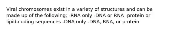 Viral chromosomes exist in a variety of structures and can be made up of the following; -RNA only -DNA or RNA -protein or lipid-coding sequences -DNA only -DNA, RNA, or protein