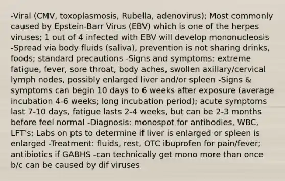 -Viral (CMV, toxoplasmosis, Rubella, adenovirus); Most commonly caused by Epstein-Barr Virus (EBV) which is one of the herpes viruses; 1 out of 4 infected with EBV will develop mononucleosis -Spread via body fluids (saliva), prevention is not sharing drinks, foods; standard precautions -Signs and symptoms: extreme fatigue, fever, sore throat, body aches, swollen axillary/cervical lymph nodes, possibly enlarged liver and/or spleen -Signs & symptoms can begin 10 days to 6 weeks after exposure (average incubation 4-6 weeks; long incubation period); acute symptoms last 7-10 days, fatigue lasts 2-4 weeks, but can be 2-3 months before feel normal -Diagnosis: monospot for antibodies, WBC, LFT's; Labs on pts to determine if liver is enlarged or spleen is enlarged -Treatment: fluids, rest, OTC ibuprofen for pain/fever; antibiotics if GABHS -can technically get mono more than once b/c can be caused by dif viruses