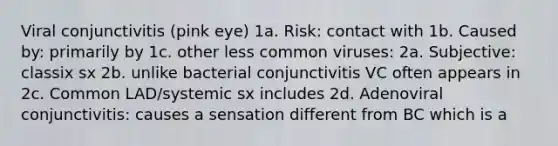 Viral conjunctivitis (pink eye) 1a. Risk: contact with 1b. Caused by: primarily by 1c. other less common viruses: 2a. Subjective: classix sx 2b. unlike bacterial conjunctivitis VC often appears in 2c. Common LAD/systemic sx includes 2d. Adenoviral conjunctivitis: causes a sensation different from BC which is a