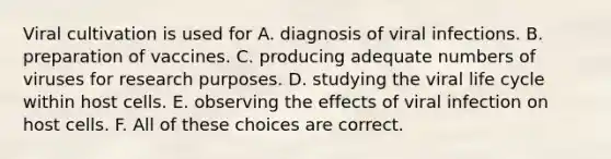 Viral cultivation is used for A. diagnosis of viral infections. B. preparation of vaccines. C. producing adequate numbers of viruses for research purposes. D. studying the viral life cycle within host cells. E. observing the effects of viral infection on host cells. F. All of these choices are correct.