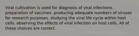 Viral cultivation is used for diagnosis of viral infections. preparation of vaccines. producing adequate numbers of viruses for research purposes. studying the viral life cycle within host cells. observing the effects of viral infection on host cells. All of these choices are correct.