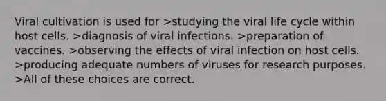 Viral cultivation is used for >studying the viral life cycle within host cells. >diagnosis of viral infections. >preparation of vaccines. >observing the effects of viral infection on host cells. >producing adequate numbers of viruses for research purposes. >All of these choices are correct.