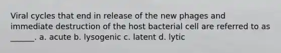 Viral cycles that end in release of the new phages and immediate destruction of the host bacterial cell are referred to as ______. a. acute b. lysogenic c. latent d. lytic