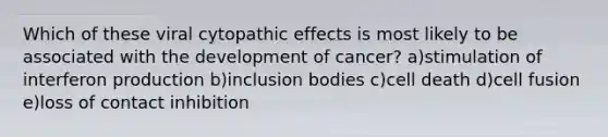 Which of these viral cytopathic effects is most likely to be associated with the development of cancer? a)stimulation of interferon production b)inclusion bodies c)cell death d)cell fusion e)loss of contact inhibition