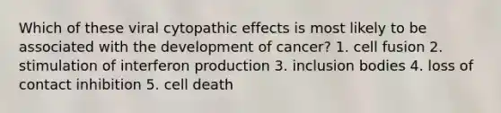 Which of these viral cytopathic effects is most likely to be associated with the development of cancer? 1. cell fusion 2. stimulation of interferon production 3. inclusion bodies 4. loss of contact inhibition 5. cell death