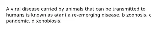 A viral disease carried by animals that can be transmitted to humans is known as a(an) a re-emerging disease. b zoonosis. c pandemic. d xenobiosis.