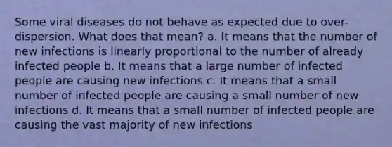 Some viral diseases do not behave as expected due to over-dispersion. What does that mean? a. It means that the number of new infections is linearly proportional to the number of already infected people b. It means that a large number of infected people are causing new infections c. It means that a small number of infected people are causing a small number of new infections d. It means that a small number of infected people are causing the vast majority of new infections