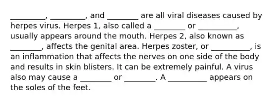 _________, _________, and ________ are all viral diseases caused by herpes virus. Herpes 1, also called a ________ or __________, usually appears around the mouth. Herpes 2, also known as ________, affects the genital area. Herpes zoster, or __________, is an inflammation that affects the nerves on one side of the body and results in skin blisters. It can be extremely painful. A virus also may cause a ________ or ________. A __________ appears on the soles of the feet.