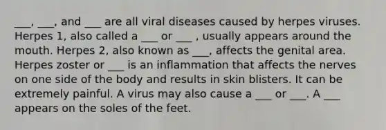 ___, ___, and ___ are all viral diseases caused by herpes viruses. Herpes 1, also called a ___ or ___ , usually appears around <a href='https://www.questionai.com/knowledge/krBoWYDU6j-the-mouth' class='anchor-knowledge'>the mouth</a>. Herpes 2, also known as ___, affects the genital area. Herpes zoster or ___ is an inflammation that affects the nerves on one side of the body and results in skin blisters. It can be extremely painful. A virus may also cause a ___ or ___. A ___ appears on the soles of the feet.