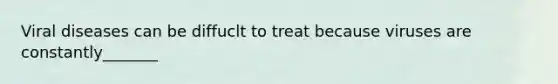 Viral diseases can be diffuclt to treat because viruses are constantly_______