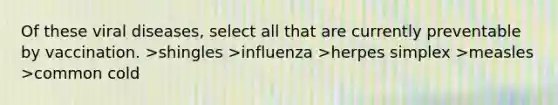 Of these viral diseases, select all that are currently preventable by vaccination. >shingles >influenza >herpes simplex >measles >common cold