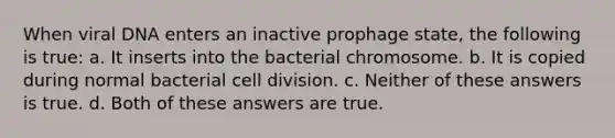 When viral DNA enters an inactive prophage state, the following is true: a. It inserts into the bacterial chromosome. b. It is copied during normal bacterial cell division. c. Neither of these answers is true. d. Both of these answers are true.