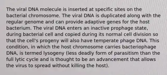 The viral DNA molecule is inserted at specific sites on the bacterial chromosome. The viral DNA is duplicated along with the regular genome and can provide adaptive genes for the host bacterium. The viral DNA enters an inactive prophage state, during bacterial cell and copied during its normal cell division so that the cell's progeny will also have temperate phage DNA. This condition, in which the host chromosome carries bacteriophage DNA, is termed lysogeny (less deadly form of parasitism than the full lytic cycle and is thought to be an advancement that allows the virus to spread without killing the host).