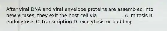 After viral DNA and viral envelope proteins are assembled into new viruses, they exit the host cell via __________. A. mitosis B. endocytosis C. transcription D. exocytosis or budding