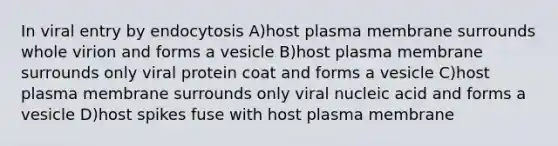 In viral entry by endocytosis A)host plasma membrane surrounds whole virion and forms a vesicle B)host plasma membrane surrounds only viral protein coat and forms a vesicle C)host plasma membrane surrounds only viral nucleic acid and forms a vesicle D)host spikes fuse with host plasma membrane