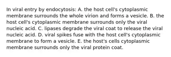 In viral entry by endocytosis: A. the host cell's cytoplasmic membrane surrounds the whole virion and forms a vesicle. B. the host cell's cytoplasmic membrane surrounds only the viral nucleic acid. C. lipases degrade the viral coat to release the viral nucleic acid. D. viral spikes fuse with the host cell's cytoplasmic membrane to form a vesicle. E. the host's cells cytoplasmic membrane surrounds only the viral protein coat.