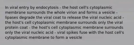 In viral entry by endocytosis - the host cell's cytoplasmic membrane surrounds the whole virion and forms a vesicle - lipases degrade the viral coat to release the viral nucleic acid - the host's cell cytoplasmic membrane surrounds only the viral protein coat - the host's cell cytoplasmic membrane surrounds only the viral nucleic acid - viral spikes fuse with the host cell's cytoplasmic membrane to form a vesicle