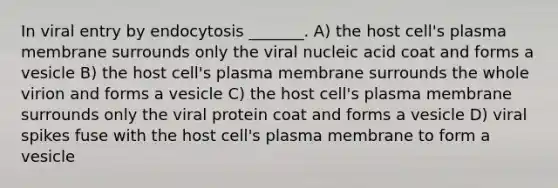 In viral entry by endocytosis _______. A) the host cell's plasma membrane surrounds only the viral nucleic acid coat and forms a vesicle B) the host cell's plasma membrane surrounds the whole virion and forms a vesicle C) the host cell's plasma membrane surrounds only the viral protein coat and forms a vesicle D) viral spikes fuse with the host cell's plasma membrane to form a vesicle