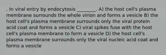 . In viral entry by endocytosis ________. A) the host cell's plasma membrane surrounds the whole virion and forms a vesicle B) the host cell's plasma membrane surrounds only the viral protein acid coat and forms a vesicle C) viral spikes fuse with the host cell's plasma membrane to form a vesicle D) the host cell's plasma membrane surrounds only the viral nucleic acid coat and forms a vesicle