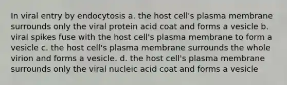 In viral entry by endocytosis a. the host cell's plasma membrane surrounds only the viral protein acid coat and forms a vesicle b. viral spikes fuse with the host cell's plasma membrane to form a vesicle c. the host cell's plasma membrane surrounds the whole virion and forms a vesicle. d. the host cell's plasma membrane surrounds only the viral nucleic acid coat and forms a vesicle