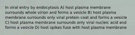 In viral entry by endocytosis A) host plasma membrane surrounds whole virion and forms a vesicle B) host plasma membrane surrounds only viral protein coat and forms a vesicle C) host plasma membrane surrounds only viral nucleic acid and forms a vesicle D) host spikes fuse with host plasma membrane