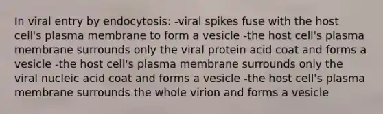 In viral entry by endocytosis: -viral spikes fuse with the host cell's plasma membrane to form a vesicle -the host cell's plasma membrane surrounds only the viral protein acid coat and forms a vesicle -the host cell's plasma membrane surrounds only the viral nucleic acid coat and forms a vesicle -the host cell's plasma membrane surrounds the whole virion and forms a vesicle