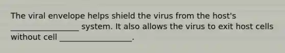 The viral envelope helps shield the virus from the host's _________________ system. It also allows the virus to exit host cells without cell __________________.