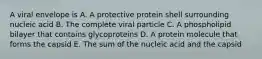 A viral envelope is A. A protective protein shell surrounding nucleic acid B. The complete viral particle C. A phospholipid bilayer that contains glycoproteins D. A protein molecule that forms the capsid E. The sum of the nucleic acid and the capsid